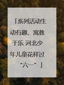 系列活动生动有趣、寓教于乐 河北少年儿童花样过“六一”
